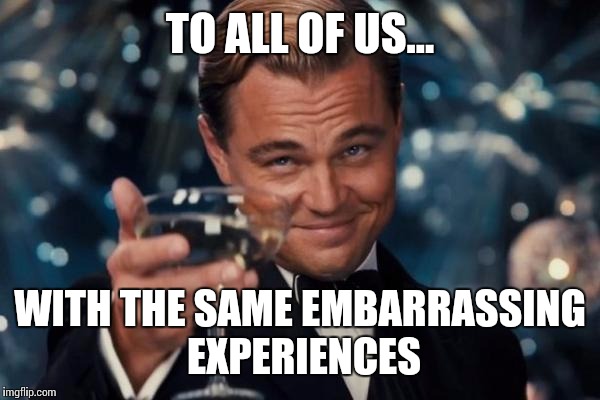 Leonardo Dicaprio Cheers Meme | TO ALL OF US... WITH THE SAME EMBARRASSING EXPERIENCES | image tagged in memes,leonardo dicaprio cheers | made w/ Imgflip meme maker