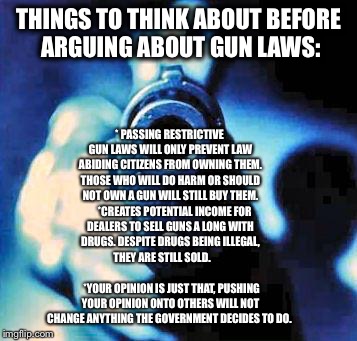 gun in face | THINGS TO THINK ABOUT BEFORE ARGUING ABOUT GUN LAWS: * PASSING RESTRICTIVE GUN LAWS WILL ONLY PREVENT LAW ABIDING CITIZENS FROM OWNING THEM. | image tagged in gun in face | made w/ Imgflip meme maker