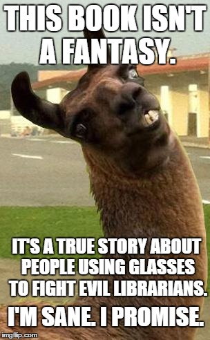 llama | THIS BOOK ISN'T A FANTASY. I'M SANE. I PROMISE. IT'S A TRUE STORY ABOUT PEOPLE USING GLASSES TO FIGHT EVIL LIBRARIANS. | image tagged in llama | made w/ Imgflip meme maker