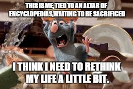 THIS IS ME, TIED TO AN ALTAR OF ENCYCLOPEDIAS,WAITING TO BE SACRIFICED I THINK I NEED TO RETHINK MY LIFE A LITTLE BIT. | image tagged in ratatouille | made w/ Imgflip meme maker
