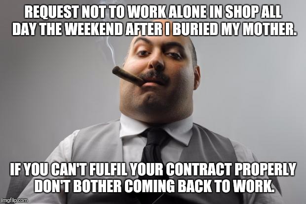 Scumbag Boss | REQUEST NOT TO WORK ALONE IN SHOP ALL DAY THE WEEKEND AFTER I BURIED MY MOTHER. IF YOU CAN'T FULFIL YOUR CONTRACT PROPERLY DON'T BOTHER COMI | image tagged in memes,scumbag boss,AdviceAnimals | made w/ Imgflip meme maker