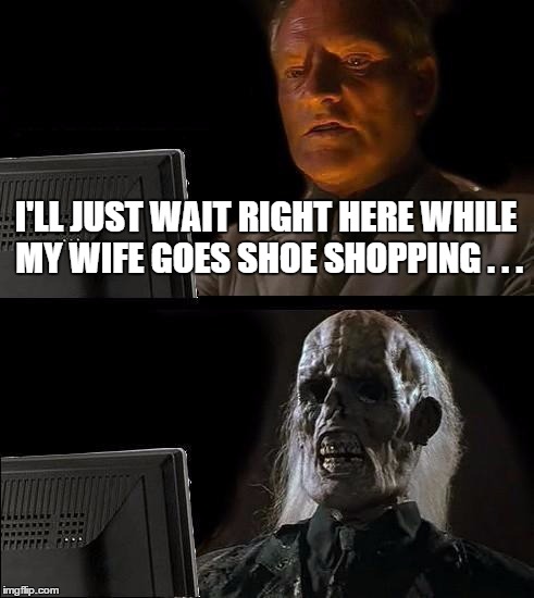 I'll Just Wait Here Meme | I'LL JUST WAIT RIGHT HERE WHILE MY WIFE GOES SHOE SHOPPING . . . | image tagged in memes,ill just wait here | made w/ Imgflip meme maker