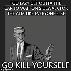 Kill Yourself Guy | TOO LAZY GET OUTTA THE CAR TO WAIT ON SIDEWALK FOR THE ATM LIKE EVERYONE ELSE GO KILL YOURSELF | image tagged in memes,kill yourself guy | made w/ Imgflip meme maker