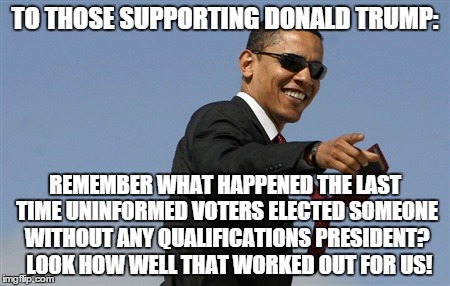 Cool Obama | TO THOSE SUPPORTING DONALD TRUMP: REMEMBER WHAT HAPPENED THE LAST TIME UNINFORMED VOTERS ELECTED SOMEONE WITHOUT ANY QUALIFICATIONS PRESIDEN | image tagged in cool obama,donald trump | made w/ Imgflip meme maker