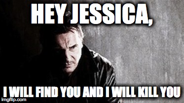 I Will Find You And Kill You | HEY JESSICA, I WILL FIND YOU AND I WILL KILL YOU | image tagged in memes,i will find you and kill you | made w/ Imgflip meme maker