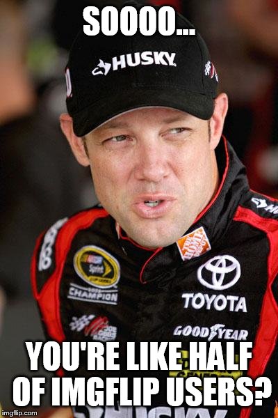 Matt Kenseth So... | SOOOO... YOU'RE LIKE HALF OF IMGFLIP USERS? | image tagged in matt kenseth so | made w/ Imgflip meme maker