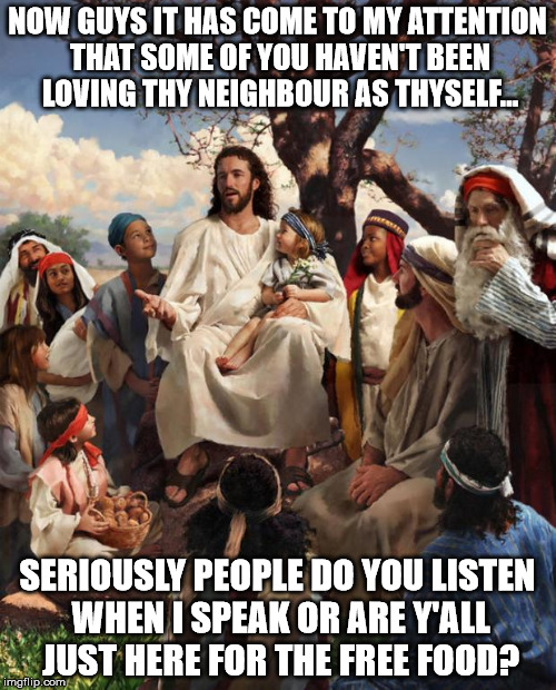 NOW GUYS IT HAS COME TO MY ATTENTION THAT SOME OF YOU HAVEN'T BEEN LOVING THY NEIGHBOUR AS THYSELF... SERIOUSLY PEOPLE DO YOU LISTEN WHEN I  | made w/ Imgflip meme maker