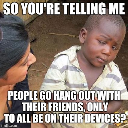 Third World Skeptical Kid Meme | SO YOU'RE TELLING ME PEOPLE GO HANG OUT WITH THEIR FRIENDS, ONLY TO ALL BE ON THEIR DEVICES? | image tagged in memes,third world skeptical kid | made w/ Imgflip meme maker