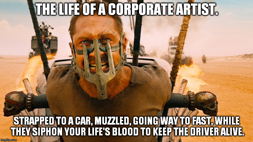 Corporate Artist Mad Max | THE LIFE OF A CORPORATE ARTIST. STRAPPED TO A CAR, MUZZLED, GOING WAY TO FAST, WHILE THEY SIPHON YOUR LIFE'S BLOOD TO KEEP THE DRIVER ALIVE. | image tagged in artist,madmax | made w/ Imgflip meme maker