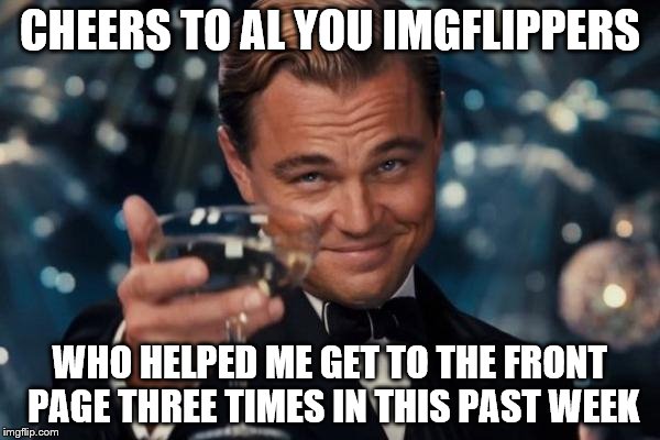 Leonardo Dicaprio Cheers Meme | CHEERS TO AL YOU IMGFLIPPERS WHO HELPED ME GET TO THE FRONT PAGE THREE TIMES IN THIS PAST WEEK | image tagged in memes,leonardo dicaprio cheers | made w/ Imgflip meme maker