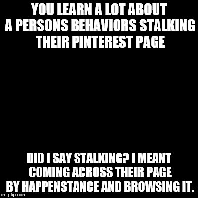 Blank | YOU LEARN A LOT ABOUT A PERSONS BEHAVIORS STALKING THEIR PINTEREST PAGE DID I SAY STALKING? I MEANT COMING ACROSS THEIR PAGE BY HAPPENSTANCE | image tagged in blank | made w/ Imgflip meme maker