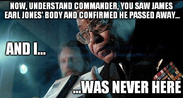 How I feel about the James Earl Jones Death Hoax | NOW, UNDERSTAND COMMANDER, YOU SAW JAMES EARL JONES' BODY AND CONFIRMED HE PASSED AWAY... ...WAS NEVER HERE AND I... | image tagged in james earl jones,death,hunt for red october | made w/ Imgflip meme maker