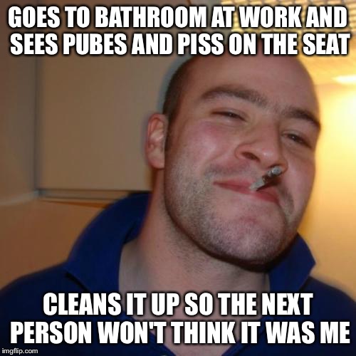 Good Guy Greg | GOES TO BATHROOM AT WORK AND SEES PUBES AND PISS ON THE SEAT CLEANS IT UP SO THE NEXT PERSON WON'T THINK IT WAS ME | image tagged in memes,good guy greg | made w/ Imgflip meme maker