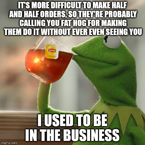 But That's None Of My Business Meme | IT'S MORE DIFFICULT TO MAKE HALF AND HALF ORDERS, SO THEY'RE PROBABLY CALLING YOU FAT HOG FOR MAKING THEM DO IT WITHOUT EVER EVEN SEEING YOU | image tagged in memes,but thats none of my business,kermit the frog | made w/ Imgflip meme maker