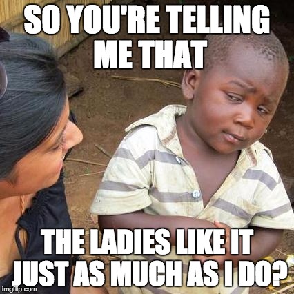 Third World Skeptical Kid | SO YOU'RE TELLING ME THAT THE LADIES LIKE IT JUST AS MUCH AS I DO? | image tagged in memes,third world skeptical kid | made w/ Imgflip meme maker
