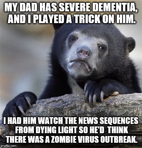 Confession Bear Meme | MY DAD HAS SEVERE DEMENTIA, AND I PLAYED A TRICK ON HIM. I HAD HIM WATCH THE NEWS SEQUENCES FROM DYING LIGHT SO HE'D  THINK THERE WAS A ZOMB | image tagged in memes,confession bear | made w/ Imgflip meme maker