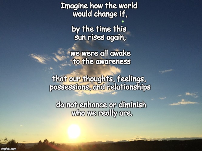 Imagine how the world would change if, that our thoughts, feelings, possessions, and relationships by the time this sun rises again, we were | made w/ Imgflip meme maker