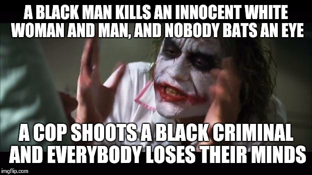#BlackLivesMatterMoreThanWhiteOnes | A BLACK MAN KILLS AN INNOCENT WHITE WOMAN AND MAN, AND NOBODY BATS AN EYE A COP SHOOTS A BLACK CRIMINAL AND EVERYBODY LOSES THEIR MINDS | image tagged in memes,and everybody loses their minds | made w/ Imgflip meme maker
