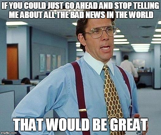 Lumbergh | IF YOU COULD JUST GO AHEAD AND STOP TELLING ME ABOUT ALL THE BAD NEWS IN THE WORLD THAT WOULD BE GREAT | image tagged in lumbergh | made w/ Imgflip meme maker