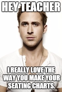 Ryan Gosling Meme | HEY TEACHER I REALLY LOVE THE WAY YOU MAKE YOUR SEATING CHARTS. | image tagged in memes,ryan gosling | made w/ Imgflip meme maker
