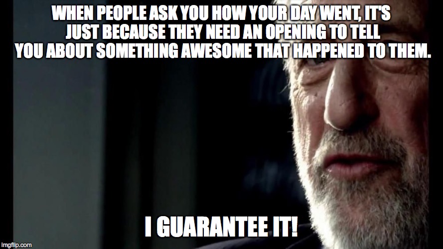 So, How Was Your Day? | WHEN PEOPLE ASK YOU HOW YOUR DAY WENT, IT'S JUST BECAUSE THEY NEED AN OPENING TO TELL YOU ABOUT SOMETHING AWESOME THAT HAPPENED TO THEM. I G | image tagged in i guarantee it | made w/ Imgflip meme maker
