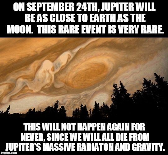 Jupiter Death | ON SEPTEMBER 24TH, JUPITER WILL BE AS CLOSE TO EARTH AS THE MOON.  THIS RARE EVENT IS VERY RARE. THIS WILL NOT HAPPEN AGAIN FOR NEVER, SINCE | image tagged in end of the world,rare event | made w/ Imgflip meme maker