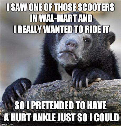Confession Bear Meme | I SAW ONE OF THOSE SCOOTERS IN WAL-MART AND I REALLY WANTED TO RIDE IT SO I PRETENDED TO HAVE A HURT ANKLE JUST SO I COULD | image tagged in memes,confession bear | made w/ Imgflip meme maker