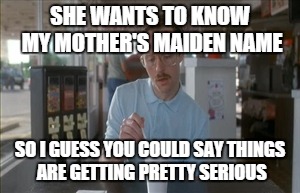 So I Guess You Can Say Things Are Getting Pretty Serious | SHE WANTS TO KNOW MY MOTHER'S MAIDEN NAME SO I GUESS YOU COULD SAY THINGS ARE GETTING PRETTY SERIOUS | image tagged in memes,so i guess you can say things are getting pretty serious | made w/ Imgflip meme maker