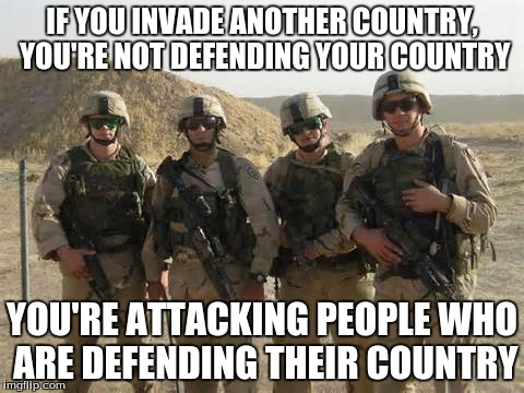 America | IF YOU INVADE ANOTHER COUNTRY, YOU'RE NOT DEFENDING YOUR COUNTRY YOU'RE ATTACKING PEOPLE WHO ARE DEFENDING THEIR COUNTRY | image tagged in soldier,america | made w/ Imgflip meme maker