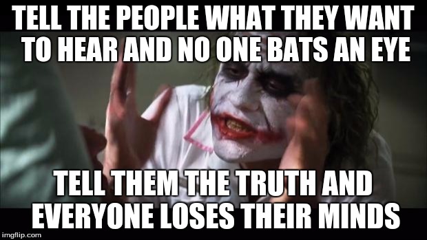 And everybody loses their minds | TELL THE PEOPLE WHAT THEY WANT TO HEAR AND NO ONE BATS AN EYE TELL THEM THE TRUTH AND EVERYONE LOSES THEIR MINDS | image tagged in memes,and everybody loses their minds | made w/ Imgflip meme maker