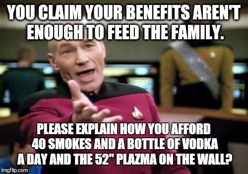 Picard Wtf | YOU CLAIM YOUR BENEFITS AREN'T ENOUGH TO FEED THE FAMILY. PLEASE EXPLAIN HOW YOU AFFORD 40 SMOKES AND A BOTTLE OF VODKA A DAY AND THE 52" PL | image tagged in memes,picard wtf | made w/ Imgflip meme maker