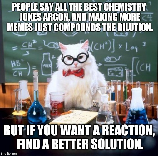Chemistry Cat Meme | PEOPLE SAY ALL THE BEST CHEMISTRY JOKES ARGON, AND MAKING MORE MEMES JUST COMPOUNDS THE DILUTION. BUT IF YOU WANT A REACTION, FIND A BETTER  | image tagged in memes,chemistry cat | made w/ Imgflip meme maker