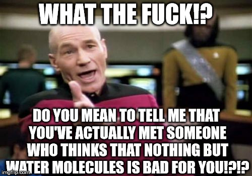 Picard Wtf Meme | WHAT THE F**K!? DO YOU MEAN TO TELL ME THAT YOU'VE ACTUALLY MET SOMEONE WHO THINKS THAT NOTHING BUT WATER MOLECULES IS BAD FOR YOU!?!? | image tagged in memes,picard wtf | made w/ Imgflip meme maker