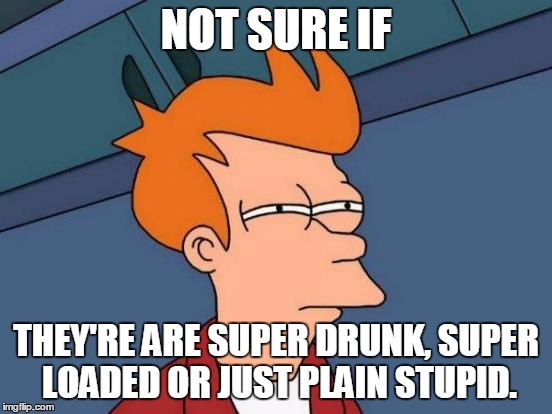 Futurama Fry Meme | NOT SURE IF THEY'RE ARE SUPER DRUNK, SUPER LOADED OR JUST PLAIN STUPID. | image tagged in memes,futurama fry | made w/ Imgflip meme maker