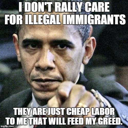 Pissed Off Obama Meme | I DON'T RALLY CARE FOR ILLEGAL IMMIGRANTS THEY ARE JUST CHEAP LABOR TO ME THAT WILL FEED MY GREED. | image tagged in memes,pissed off obama | made w/ Imgflip meme maker