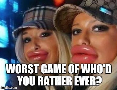 Duck Face Chicks Meme | WORST GAME OF WHO'D YOU RATHER EVER? | image tagged in memes,duck face chicks | made w/ Imgflip meme maker