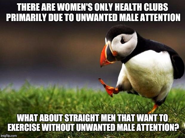 All for equal rights, but.. | THERE ARE WOMEN'S ONLY HEALTH CLUBS PRIMARILY DUE TO UNWANTED MALE ATTENTION WHAT ABOUT STRAIGHT MEN THAT WANT TO EXERCISE WITHOUT UNWANTED  | image tagged in memes,unpopular opinion puffin | made w/ Imgflip meme maker