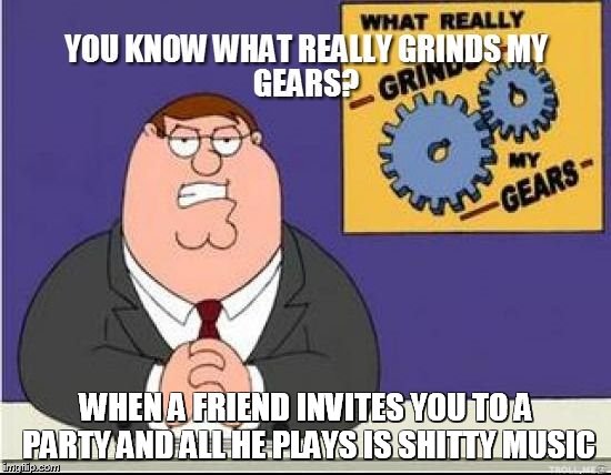 You Know What Grinds My Gears | WHEN A FRIEND INVITES YOU TO A PARTY AND ALL HE PLAYS IS SHITTY MUSIC | image tagged in you know what grinds my gears | made w/ Imgflip meme maker