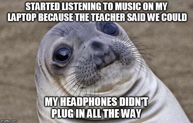 I'm sure I'm not the only one, but this sure is awkward | STARTED LISTENING TO MUSIC ON MY LAPTOP BECAUSE THE TEACHER SAID WE COULD MY HEADPHONES DIDN'T PLUG IN ALL THE WAY | image tagged in memes,awkward moment sealion | made w/ Imgflip meme maker