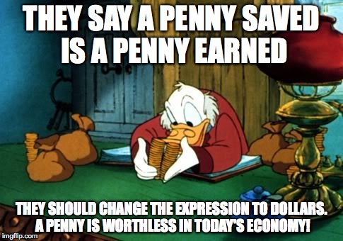 Pennies to Dollars | THEY SAY A PENNY SAVED IS A PENNY EARNED THEY SHOULD CHANGE THE EXPRESSION TO DOLLARS. A PENNY IS WORTHLESS IN TODAY'S ECONOMY! | image tagged in memes,scrooge mcduck 2 | made w/ Imgflip meme maker