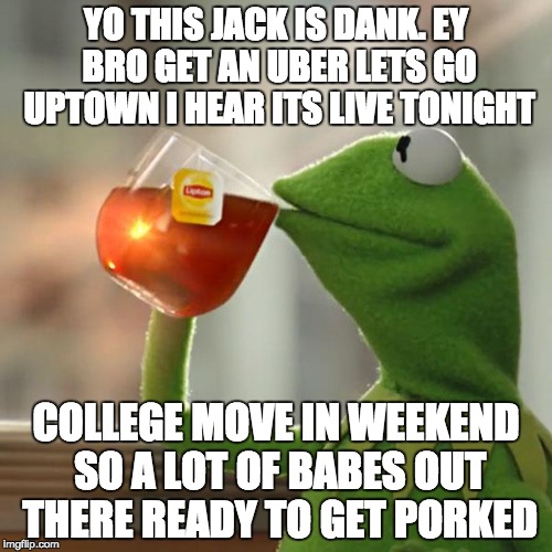 But That's None Of My Business Meme | YO THIS JACK IS DANK. EY BRO GET AN UBER LETS GO UPTOWN I HEAR ITS LIVE TONIGHT COLLEGE MOVE IN WEEKEND SO A LOT OF BABES OUT THERE READY TO | image tagged in memes,but thats none of my business,kermit the frog,shittyadviceanimals | made w/ Imgflip meme maker