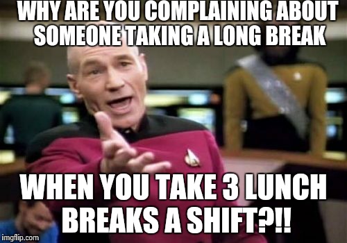 Picard Wtf | WHY ARE YOU COMPLAINING
ABOUT SOMEONE TAKING A LONG BREAK WHEN YOU TAKE 3 LUNCH BREAKS A SHIFT?!! | image tagged in memes,picard wtf | made w/ Imgflip meme maker