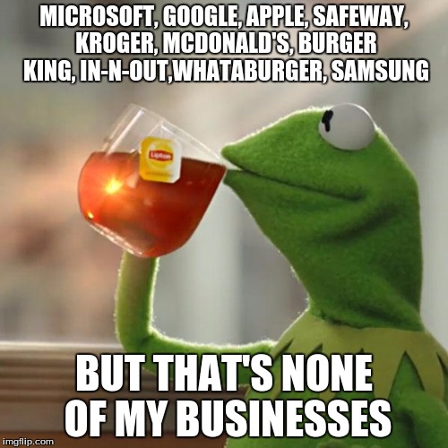 But That's None Of My Business | MICROSOFT, GOOGLE, APPLE, SAFEWAY, KROGER, MCDONALD'S, BURGER KING, IN-N-OUT,WHATABURGER, SAMSUNG BUT THAT'S NONE OF MY BUSINESSES | image tagged in memes,but thats none of my business,kermit the frog | made w/ Imgflip meme maker