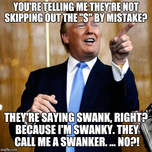 Donald Trump | YOU'RE TELLING ME THEY'RE NOT SKIPPING OUT THE "S" BY MISTAKE? THEY'RE SAYING SWANK, RIGHT? BECAUSE I'M SWANKY. THEY CALL ME A SWANKER. ...  | image tagged in donald trump | made w/ Imgflip meme maker