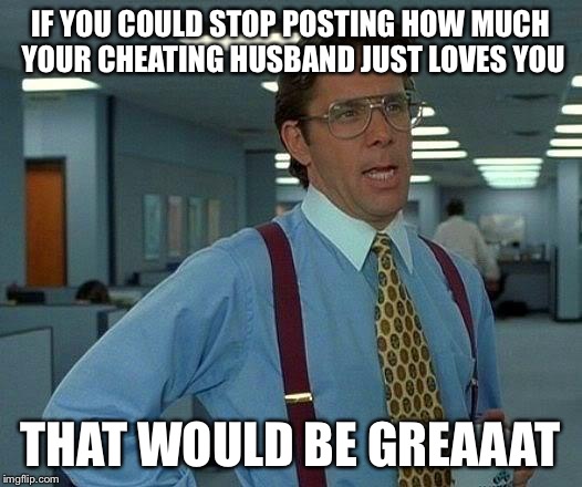 That Would Be Great Meme | IF YOU COULD STOP POSTING HOW MUCH YOUR CHEATING HUSBAND JUST LOVES YOU THAT WOULD BE GREAAAT | image tagged in memes,that would be great | made w/ Imgflip meme maker