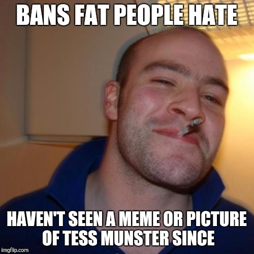 Good Guy Greg | BANS FAT PEOPLE HATE HAVEN'T SEEN A MEME OR PICTURE OF TESS MUNSTER SINCE | image tagged in memes,good guy greg | made w/ Imgflip meme maker