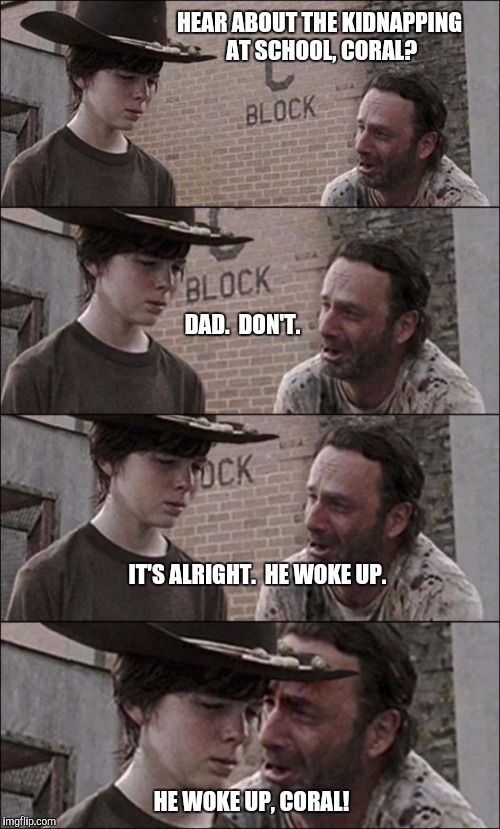 Love a Kidnapping | HEAR ABOUT THE KIDNAPPING AT SCHOOL, CORAL? DAD.  DON'T. IT'S ALRIGHT.  HE WOKE UP. HE WOKE UP, CORAL! | image tagged in the walking dead coral,bad joke | made w/ Imgflip meme maker