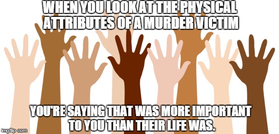 WHEN YOU LOOK AT THE PHYSICAL ATTRIBUTES OF A MURDER VICTIM YOU'RE SAYING THAT WAS MORE IMPORTANT TO YOU THAN THEIR LIFE WAS. | image tagged in racism | made w/ Imgflip meme maker