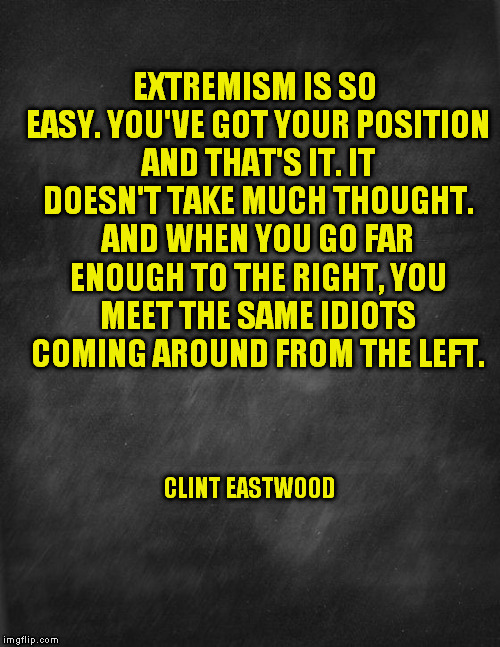 black blank | EXTREMISM IS SO EASY. YOU'VE GOT YOUR POSITION AND THAT'S IT. IT DOESN'T TAKE MUCH THOUGHT. AND WHEN YOU GO FAR ENOUGH TO THE RIGHT, YOU MEE | image tagged in black blank | made w/ Imgflip meme maker
