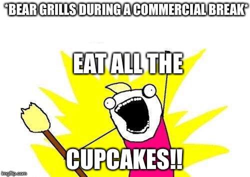 X All The Y | *BEAR GRILLS DURING A COMMERCIAL BREAK* CUPCAKES!! EAT ALL THE | image tagged in memes,x all the y | made w/ Imgflip meme maker